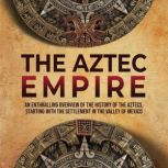 The Aztec Empire: An Enthralling Overview of the History of the Aztecs, Starting with the Settlement in the Valley of Mexico, Enthralling History