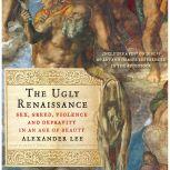 The Ugly Renaissance Sex, Greed, Violence and Depravity in an Age of Beauty, Alexander Lee