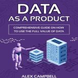 Data as a Product A Comprehensive Guide on How to Use the Full Value of Data, Alex Campbell