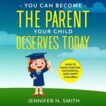 You Can Become The Parent Your Child Deserves: How to Raise Positive, Successful, and Happy Children, Jennifer N. Smith