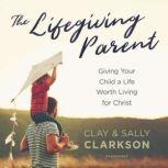 The Lifegiving Parent Giving Your Child a Life Worth Living for Christ, Sally Clarkson; Clay Clarkson