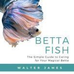 Betta Fish The Simple Guide to Caring for Your Magical Betta, Walter James