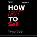 How Not to Sell Why You Can't Close the Deal and How to Fix It, Mike Wicks
