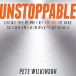 Unstoppable Using the Power of Focus to Take Action and Achieve your Goals, Pete Wilkinson