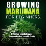 Growing Marijuana for Beginners A Practical Guide to Growing Indoor or Outdoor Cannabis Plants, Jack Baker
