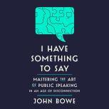 I Have Something to Say Mastering the Art of Public Speaking in an Age of Disconnection, John Bowe