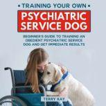 Service Dog Training Your Own Psychiatric Service Dog: Beginner's Guide to Training an Obedient Psychiatric Service Dog and Get Immediate Results, (Book 1), Terry Kay