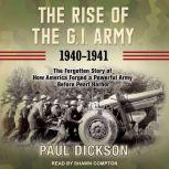 The Rise of the G.I. Army, 1940-1941 The Forgotten Story of How America Forged a Powerful Army Before Pearl Harbor, Paul Dickson