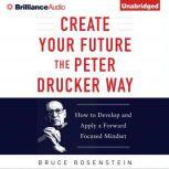 Create Your Future the Peter Drucker Way Developing and Applying a Forward-Focused Mindset, Bruce Rosenstein
