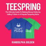 TeeSpring: The Ultimate Guide To Making Money Online by Selling T-Shirts  In A Popular Teespring Niche, Randolph A. Golden