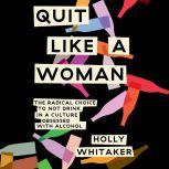 Quit Like a Woman The Radical Choice to Not Drink in a Culture Obsessed with Alcohol, Holly Whitaker