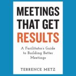 Meetings That Get Results A Facilitator's Guide to Building Better Meetings, Terrence Metz