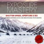 Exposure Mastery Aperture, Shutter Speed & ISO. The Difference Between Good and BREATHTAKING Photographs, Brian Black