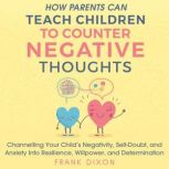 How Parents Can Teach Children to Counter Negative Thoughts Channelling Your Child's Negativity, Self-Doubt, and Anxiety into Resilience, Willpower, and Determination, Frank Dixon