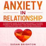 Anxiety in Relationship: A Complete Guide to Stress and Anxiety, Calming Yourself in Uncertainty, and Overcoming Anxiety for Healthy and Long-Lasting Relationships, Susan Brighton