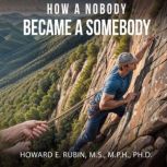 How A Nobody Became A Somebody, Howard E. Rubin, M.S., M.P.H., PH.D