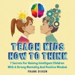 Teach Kids How to Think 7 Secrets for Raising Intelligent Children With a Strong Mentality and Positive Mindset, Frank Dixon