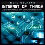 Internet of Things: What You Need to Know About IoT, Big Data, Predictive Analytics, Artificial Intelligence, Machine Learning, Cybersecurity, Business Intelligence, Augmented Reality and Our Future, Neil Wilkins
