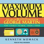 Maximum Volume The Life of Beatles Producer George Martin, The Early Years, 1926–1966, Kenneth Womack
