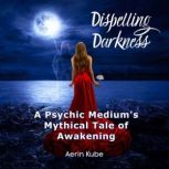 Dispelling Darkness A Psychic Medium's Mythical Tale of Awakening, Aerin Kube