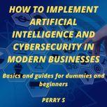 HOW TO IMPLEMENT ARTIFICIAL INTELLIGENCE AND CYBERSECURITY IN MODERN BUSINESSES BASICS AND GUIDES FOR DUMMIES AND BEGINNERS, Perry S