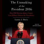 Unmaking of the President 2016 How FBI Director James Comey Cost Hillary Clinton the Presidency, Lanny J. Davis