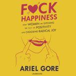F*ck Happiness How Women Are Ditching the Cult of Positivity and Choosing Radical Joy, Ariel Gore