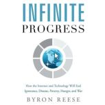 Infinite Progress How the Internet and Technology Will End Ignorance, Disease, Poverty, Hunger, and War, Byron Reese