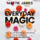 Everyday MAGIC The Joy of Not Being Everything and Still Being More Than Enough, Mattie James