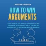 How To Win Arguments Learn Strategic and Powerful Techniques to Win Arguments in an Effective Way. A Life Skill for Everyone and A Great Way to Become Successful., Robert Krishna