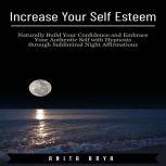 Increase Your Self Esteem: Naturally Build Your Confidence and Embrace Your Authentic Self with Hypnosis through Subliminal Night Affirmations , Anita Arya