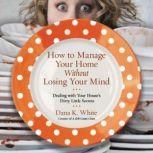 How to Manage Your Home Without Losing Your Mind Dealing with Your House's Dirty Little Secrets, Dana K. White