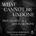 What Cannot Be Undone True Stories of a Life in Medicine, Walter M. Robinson