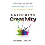 Unlocking Creativity How to Solve Any Problem and Make the Best Decisions by Shifting Creative Mindsets, Michael A. Roberto