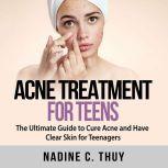 Acne Treatment for Teens: The Ultimate Guide to Cure Acne and Have Clear Skin for Teenagers, Nadine C. Thuy