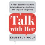 Talk With Her A Dad's Essential Guide to Raising Healthy, Confident, and Capable Daughters, Kimberly Wolf