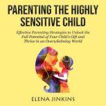 Parenting The Highly Sensitive Child Effective Parenting Strategies to Unlock the Full Potential of Your Childs Gift and Thrive in an Overwhelming World, Elena Jinkins