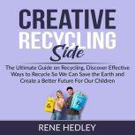 Creative Recycling Side: The Ultimate Guide on Recycling, Discover Effective Ways to Recycle So We Can Save the Earth and Create a Better Future For Our Children, Rene Hedley