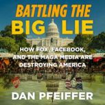 Battling the Big Lie How Fox, Facebook, and the MAGA Media Are Destroying America, Dan Pfeiffer