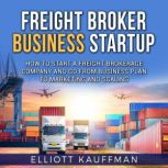 Freight Broker Business Startup: How to Start a Freight Brokerage Company and Go from Business Plan to Marketing and Scaling, Elliott Kauffman