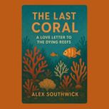 The Last Coral A Love Letter to the ..., Alex Southwick