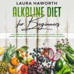 Alkaline Diet for Beginners The Ultimate Guide to Lose Weight, Cleansing Your Body, Fighting Chronic Diseases, and Improving Your Lifestyle with the Alkaline Diet, Laura Haworth
