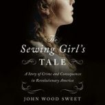 The Sewing Girl's Tale A Story of Crime and Consequences in Revolutionary America, John Wood Sweet