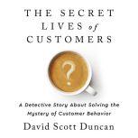 The Secret Lives of Customers A Detective Story About Solving the Mystery of Customer Behavior, David S Duncan