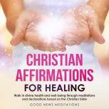 Christian Affirmations for Healing Walk in divine health and well-being through meditations and declarations based on the Christian bible, Good News Meditations