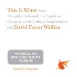 This Is Water: The Original David Foster Wallace Recording Some Thoughts, Delivered on a Significant Occasion, about Living a Compassionate Life, David Foster Wallace