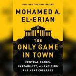 The Only Game in Town Central Banks, Instability, and Avoiding the Next Collapse, Mohamed A. El-Erian