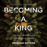 Becoming a King The Path to Restoring the Heart of a Man, Morgan Snyder
