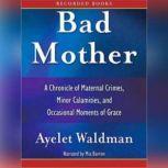 Bad Mother A Chronicle of Maternal Crimes, Minor Calamities, and Occasional Moments of Grace, Ayelet Waldman
