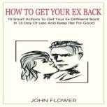 How to get your ex back 10 smart actions to get your ex-girlfriend back in 15 day or less , and keep her for good, JOHN FLOWER
